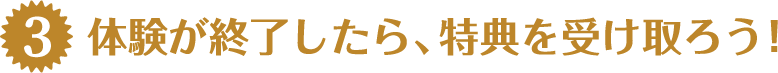 体験が終了したら、特典を受け取ろう！